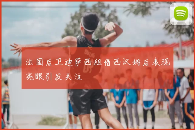 法国后卫迪萨西租借西汉姆后表现亮眼引发关注