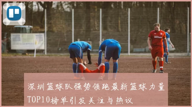 深圳篮球队强势领跑最新篮球力量TOP10榜单引发关注与热议