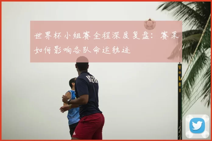 世界杯小组赛全程深度复盘:赛果如何影响各队命运轨迹
