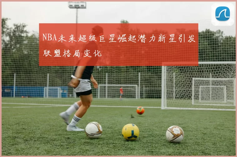 NBA未来超级巨星崛起潜力新星引发联盟格局变化