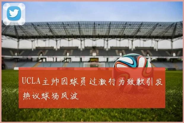 UCLA主帅因球员过激行为致歉引发热议球场风波