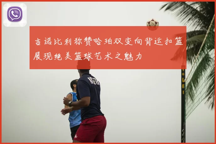 吉诺比利称赞哈珀双变向背运扣篮展现绝美篮球艺术之魅力