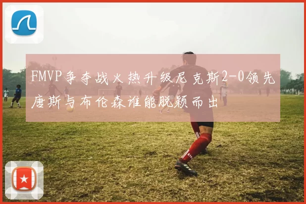 FMVP争夺战火热升级尼克斯2-0领先唐斯与布伦森谁能脱颖而出