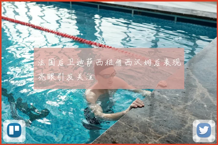 法国后卫迪萨西租借西汉姆后表现亮眼引发关注