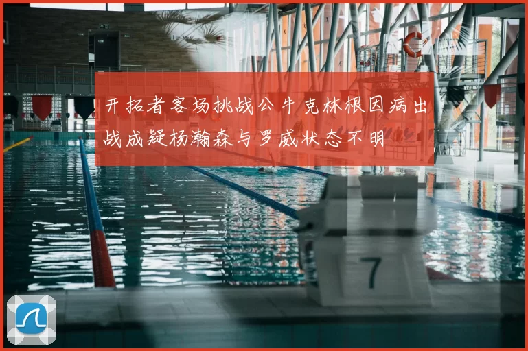 开拓者客场挑战公牛克林根因病出战成疑杨瀚森与罗威状态不明