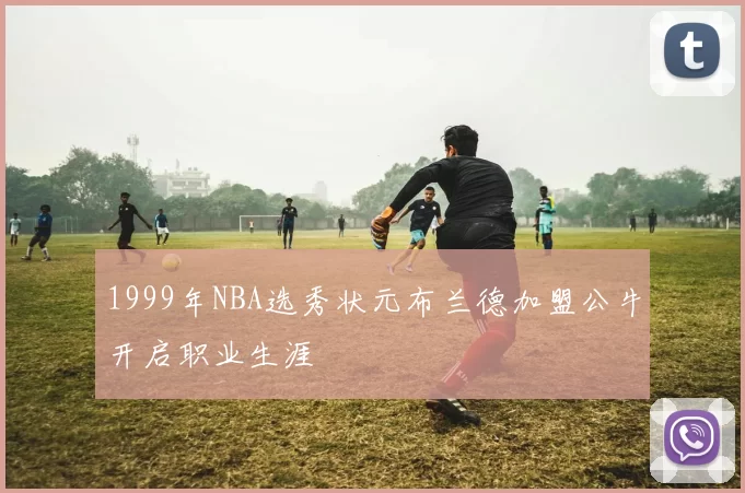 1999年NBA选秀状元布兰德加盟公牛开启职业生涯