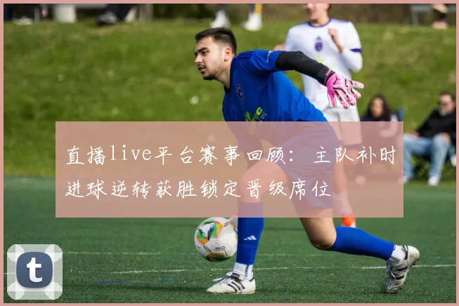 直播live平台赛事回顾：主队补时进球逆转获胜锁定晋级席位
