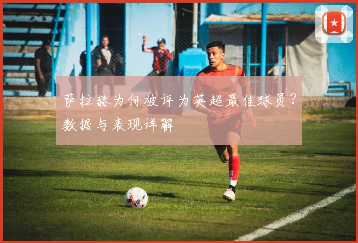 萨拉赫为何被评为英超最佳球员？数据与表现详解