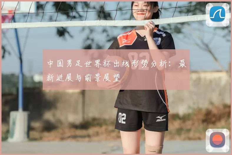 中国男足世界杯出线形势分析:最新进展与前景展望