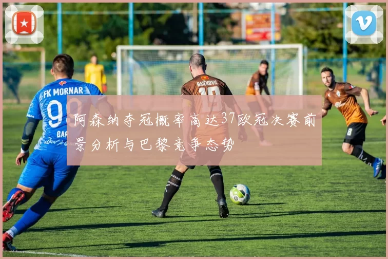 阿森纳夺冠概率高达37欧冠决赛前景分析与巴黎竞争态势