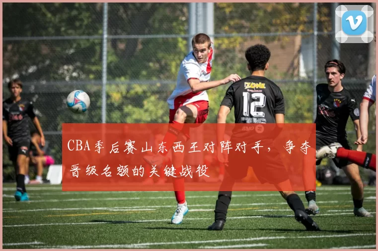 CBA季后赛山东西王对阵对手，争夺晋级名额的关键战役