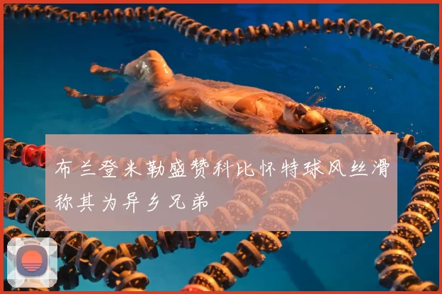 布兰登米勒盛赞科比怀特球风丝滑称其为异乡兄弟
