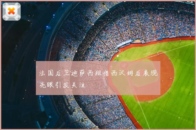 法国后卫迪萨西租借西汉姆后表现亮眼引发关注