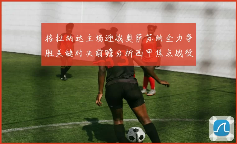 格拉纳达主场迎战奥萨苏纳全力争胜关键对决前瞻分析西甲焦点战役