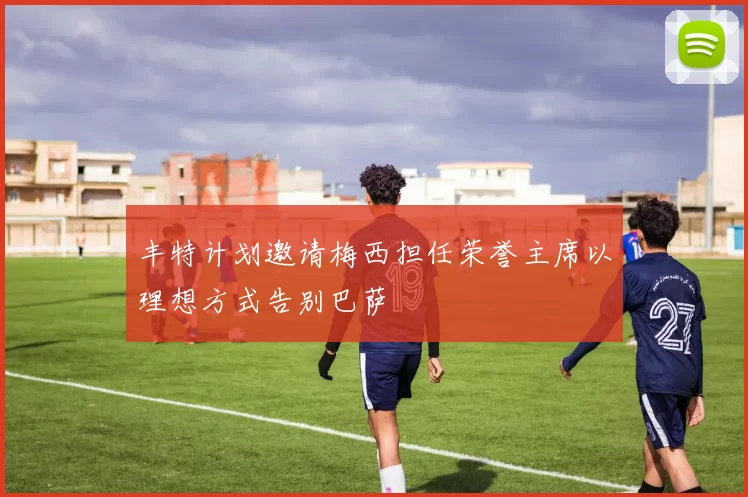 丰特计划邀请梅西担任荣誉主席以理想方式告别巴萨