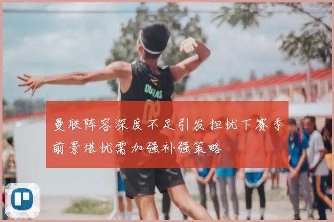 曼联阵容深度不足引发担忧下赛季前景堪忧需加强补强策略