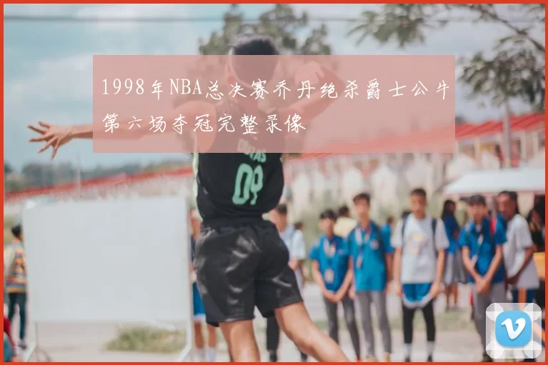 1998年NBA总决赛乔丹绝杀爵士公牛第六场夺冠完整录像