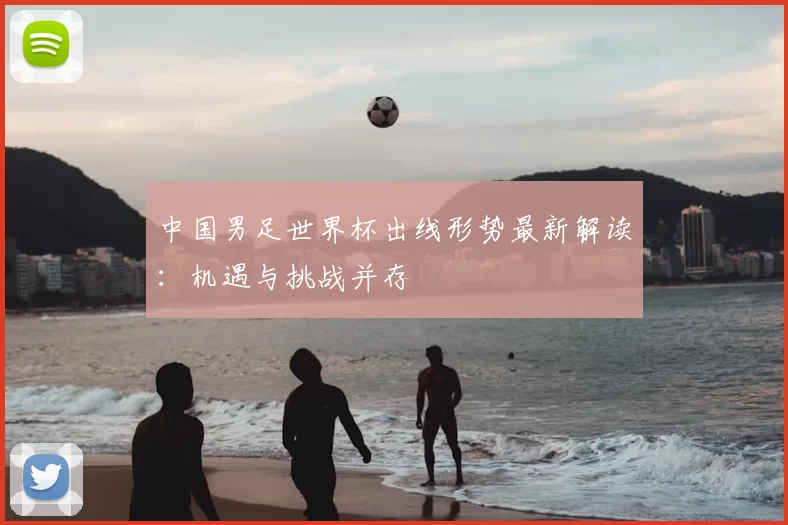 中国男足世界杯出线形势最新解读:机遇与挑战并存