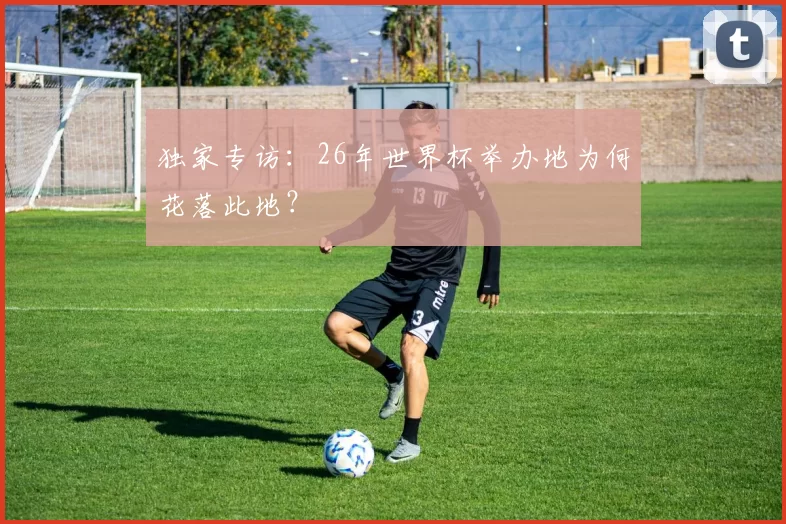 独家专访：26年世界杯举办地为何花落此地？