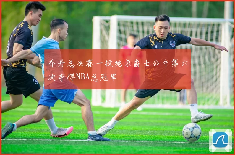 乔丹总决赛一投绝杀爵士公牛第六次夺得NBA总冠军