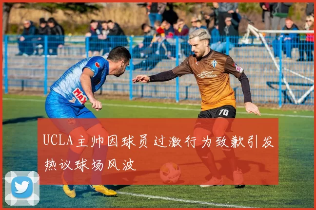UCLA主帅因球员过激行为致歉引发热议球场风波