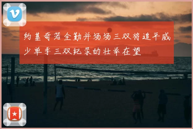 约基奇若全勤并场场三双将追平威少单季三双纪录的壮举在望