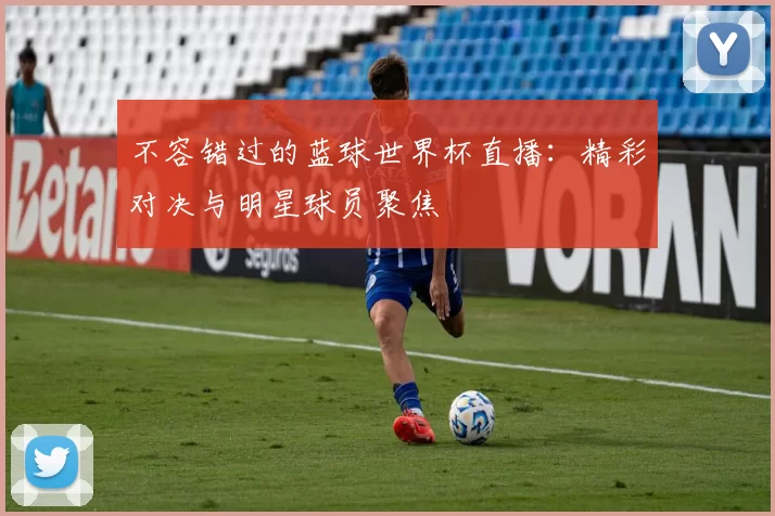 不容错过的蓝球世界杯直播：精彩对决与明星球员聚焦