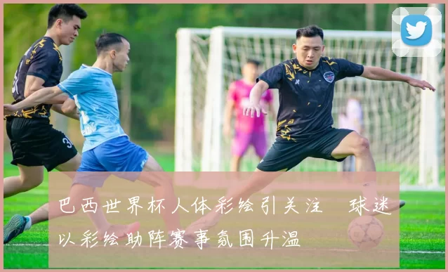 巴西世界杯人体彩绘引关注 球迷以彩绘助阵赛事氛围升温