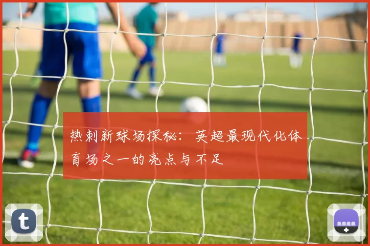 热刺新球场探秘:英超最现代化体育场之一的亮点与不足