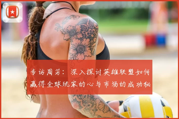 专访周芳：深入探讨英雄联盟如何赢得全球玩家的心与市场的成功秘诀