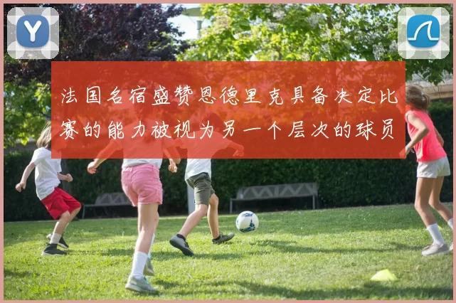 法国名宿盛赞恩德里克具备决定比赛的能力被视为另一个层次的球员
