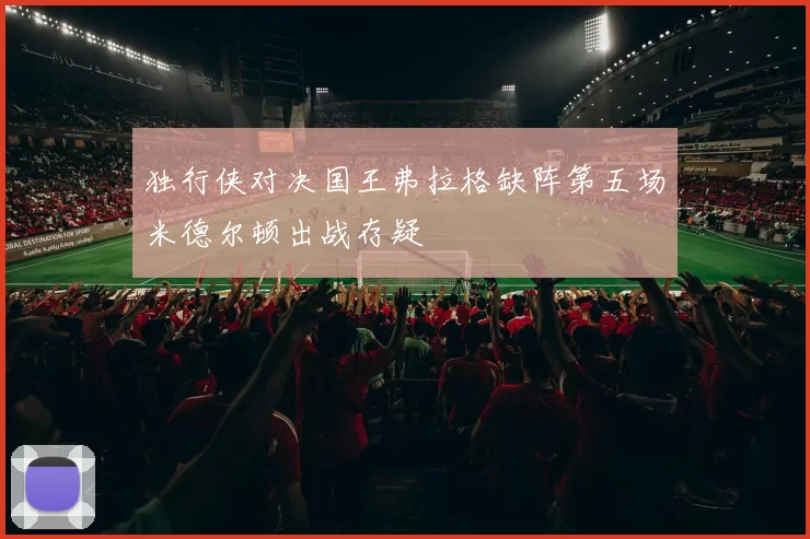 独行侠对决国王弗拉格缺阵第五场米德尔顿出战存疑