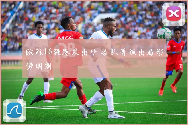 欧冠16强赛果出炉 各队晋级出局形势明朗