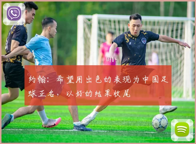 约翰:希望用出色的表现为中国足球正名,以好的结果收尾