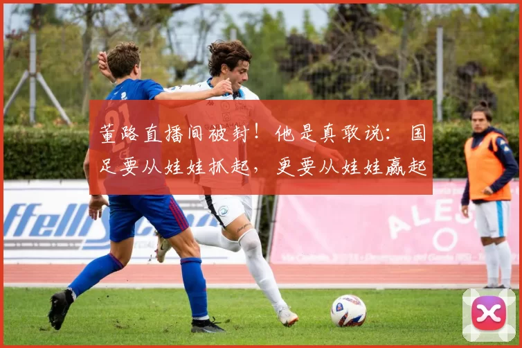 董路直播间被封!他是真敢说:国足要从娃娃抓起,更要从娃娃赢起