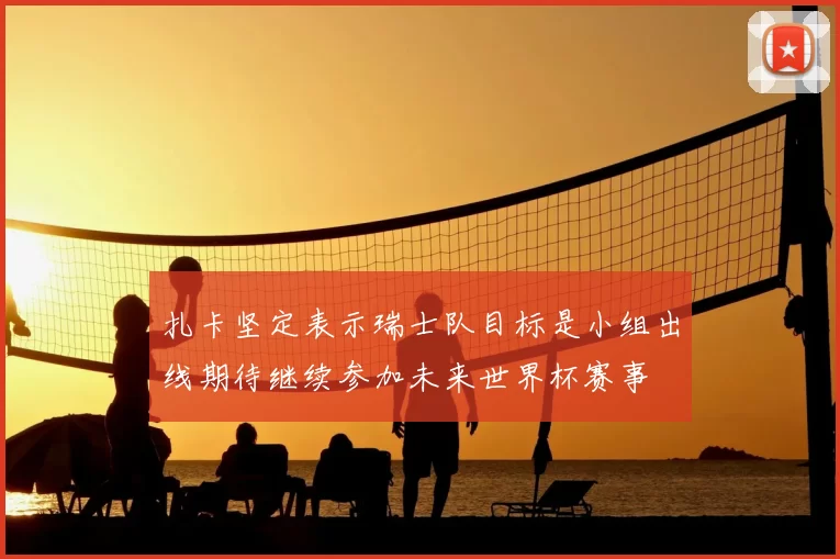 扎卡坚定表示瑞士队目标是小组出线期待继续参加未来世界杯赛事