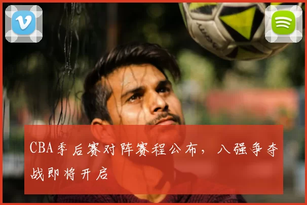 CBA季后赛对阵赛程公布,八强争夺战即将开启