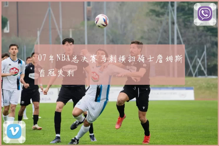 07年NBA总决赛马刺横扫骑士詹姆斯首冠失利