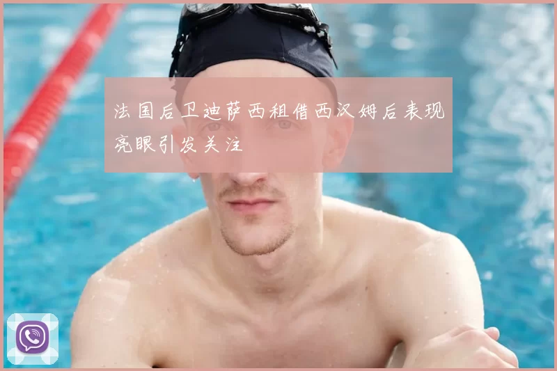法国后卫迪萨西租借西汉姆后表现亮眼引发关注