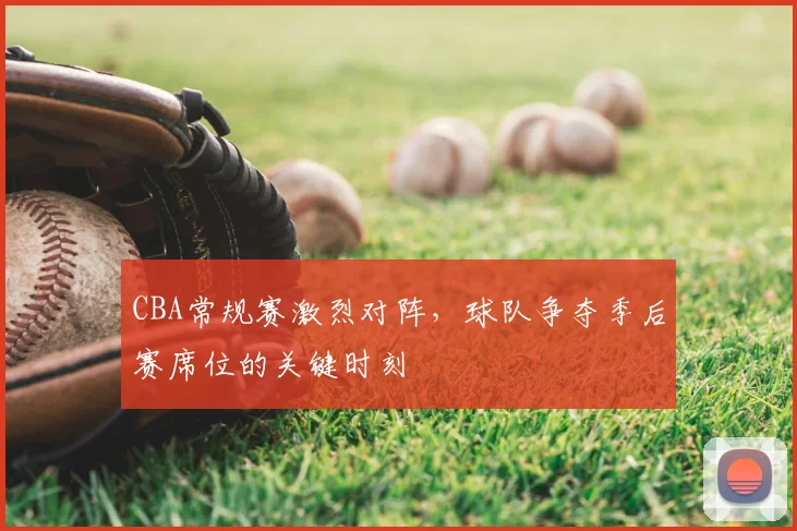 CBA常规赛激烈对阵，球队争夺季后赛席位的关键时刻
