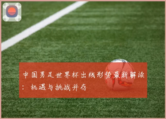 中国男足世界杯出线形势最新解读：机遇与挑战并存
