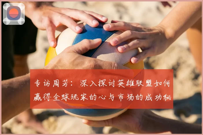 专访周芳：深入探讨英雄联盟如何赢得全球玩家的心与市场的成功秘诀