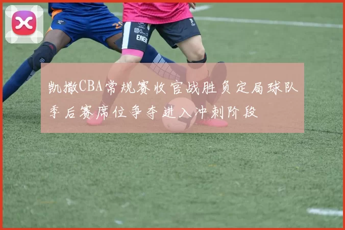 凯撒CBA常规赛收官战胜负定局球队季后赛席位争夺进入冲刺阶段