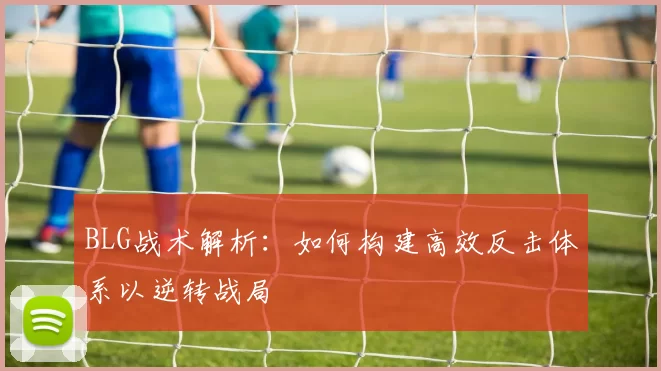 BLG战术解析：如何构建高效反击体系以逆转战局
