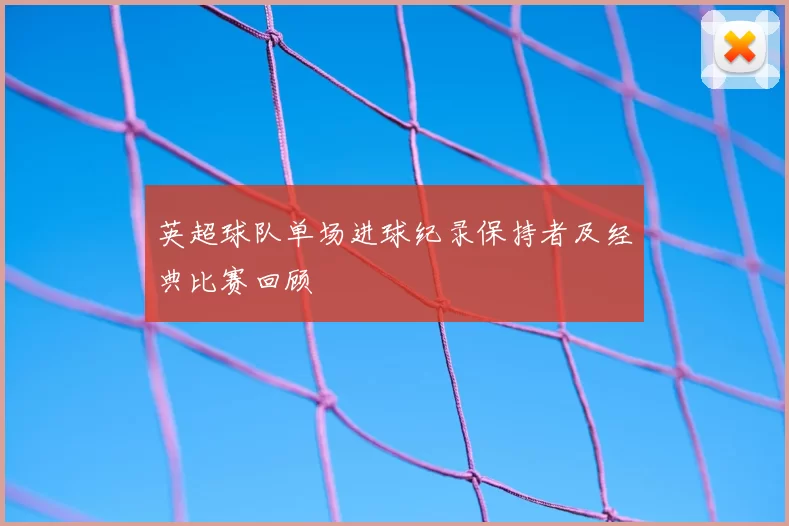英超球队单场进球纪录保持者及经典比赛回顾