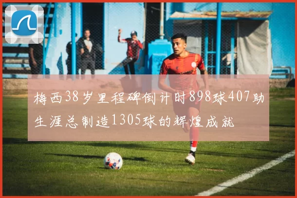 梅西38岁里程碑倒计时898球407助生涯总制造1305球的辉煌成就