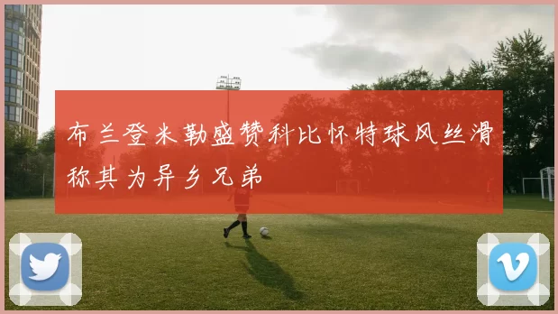 布兰登米勒盛赞科比怀特球风丝滑称其为异乡兄弟