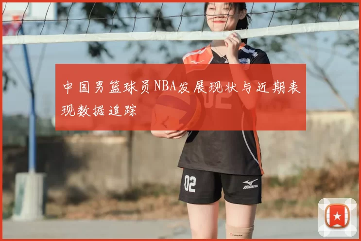 中国男篮球员NBA发展现状与近期表现数据追踪