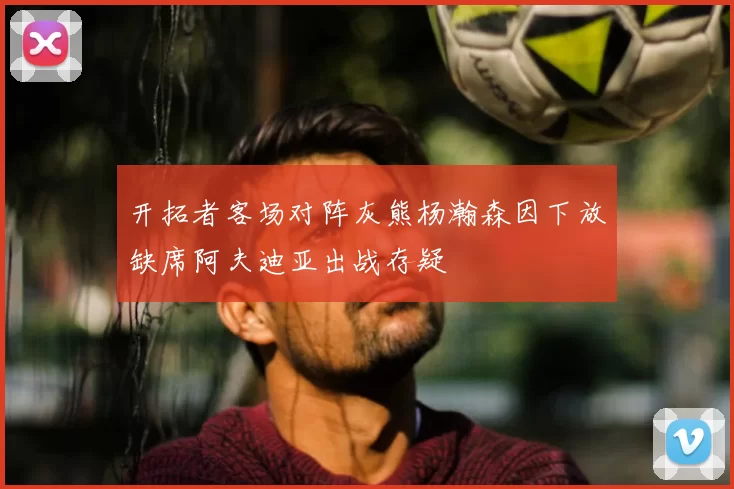 开拓者客场对阵灰熊杨瀚森因下放缺席阿夫迪亚出战存疑