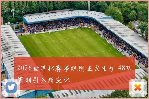 2026世界杯赛事规则正式出炉 48队赛制引入新变化